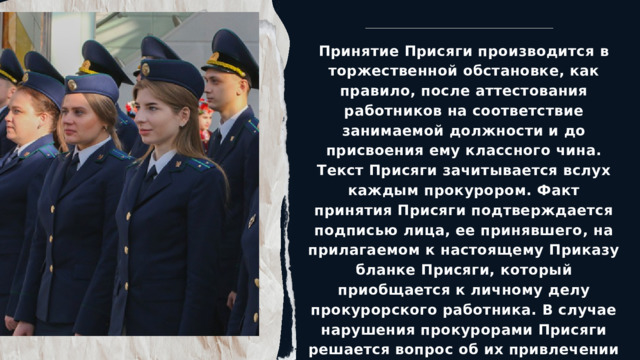 Принятие Присяги производится в торжественной обстановке, как правило, после аттестования работников на соответствие занимаемой должности и до присвоения ему классного чина. Текст Присяги зачитывается вслух каждым прокурором. Факт принятия Присяги подтверждается подписью лица, ее принявшего, на прилагаемом к настоящему Приказу бланке Присяги, который приобщается к личному делу прокурорского работника. В случае нарушения прокурорами Присяги решается вопрос об их привлечении к дисциплинарной ответственности вплоть до увольнения из органов прокуратуры. 
