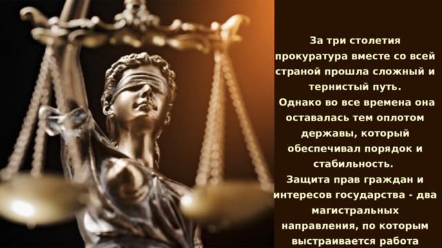 За три столетия прокуратура вместе со всей страной прошла сложный и тернистый путь.  Однако во все времена она оставалась тем оплотом державы, который обеспечивал порядок и стабильность. Защита прав граждан и интересов государства - два магистральных направления, по которым выстраивается работа прокуроров, отстаивающих дух и букву Закона.    