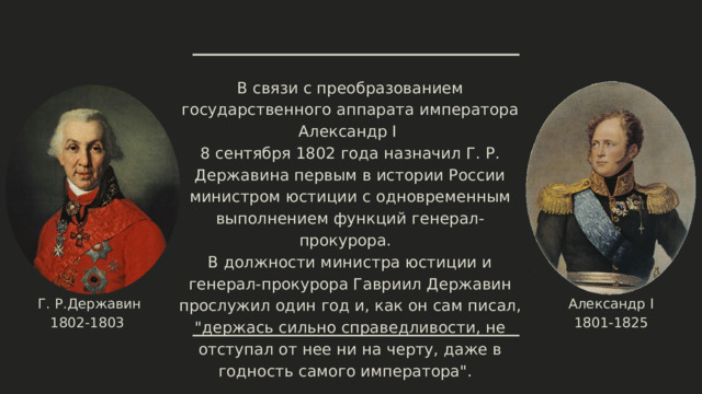 В связи с преобразованием государственного аппарата императора Александр I 8 сентября 1802 года назначил Г. Р. Державина первым в истории России министром юстиции с одновременным выполнением функций генерал-прокурора. В должности министра юстиции и генерал-прокурора Гавриил Державин прослужил один год и, как он сам писал, 