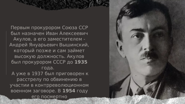 Первым прокурором Союза ССР был назначен Иван Алексеевич Акулов, а его заместителем - Андрей Януарьевич Вышинский, который позже и сам займет высокую должность. Акулов был прокурором СССР до 1935 года.  А уже в 1937 был приговорен к расстрелу по обвинению в участии в контрреволюционном военном заговоре. В 1954 году его посмертно  реабилитировали... 