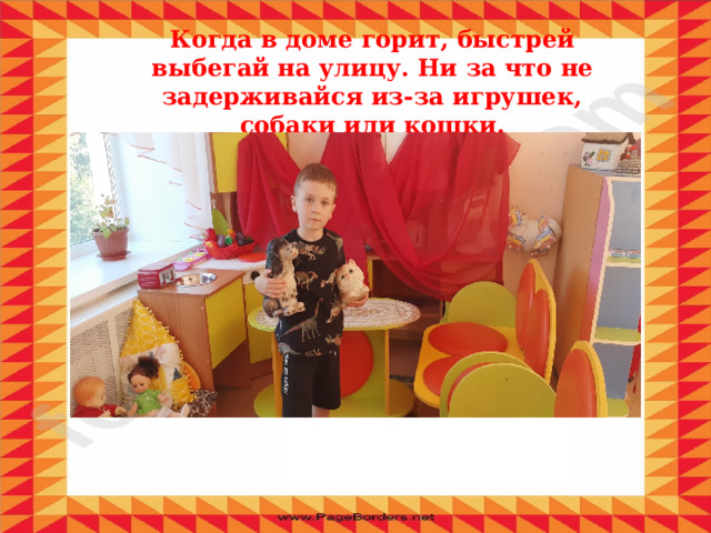 Когда в доме горит, быстрей выбегай на улицу. Ни за что не задерживайся из-за игрушек, собаки или кошки. 