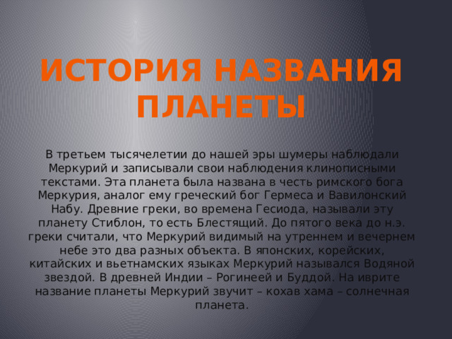 История названия  Планеты В третьем тысячелетии до нашей эры шумеры наблюдали Меркурий и записывали свои наблюдения клинописными текстами. Эта планета была названа в честь римского бога Меркурия, аналог ему греческий бог Гермеса и Вавилонский Набу. Древние греки, во времена Гесиода, называли эту планету Стиблон, то есть Блестящий. До пятого века до н.э. греки считали, что Меркурий видимый на утреннем и вечернем небе это два разных объекта. В японских, корейских, китайских и вьетнамских языках Меркурий назывался Водяной звездой. В древней Индии – Рогинеей и Буддой. На иврите название планеты Меркурий звучит – кохав хама – солнечная планета. 