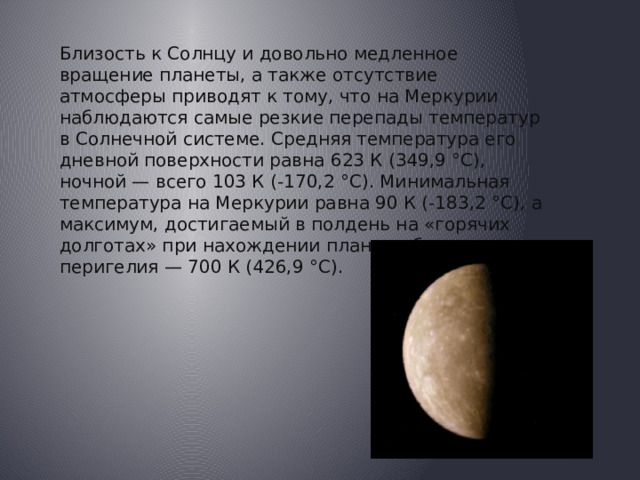Близость к Солнцу и довольно медленное вращение планеты, а также отсутствие атмосферы приводят к тому, что на Меркурии наблюдаются самые резкие перепады температур в Солнечной системе. Средняя температура его дневной поверхности равна 623 К (349,9 °C), ночной — всего 103 К (-170,2 °C). Минимальная температура на Меркурии равна 90 К (-183,2 °C), а максимум, достигаемый в полдень на «горячих долготах» при нахождении планеты близ перигелия — 700 К (426,9 °C). 