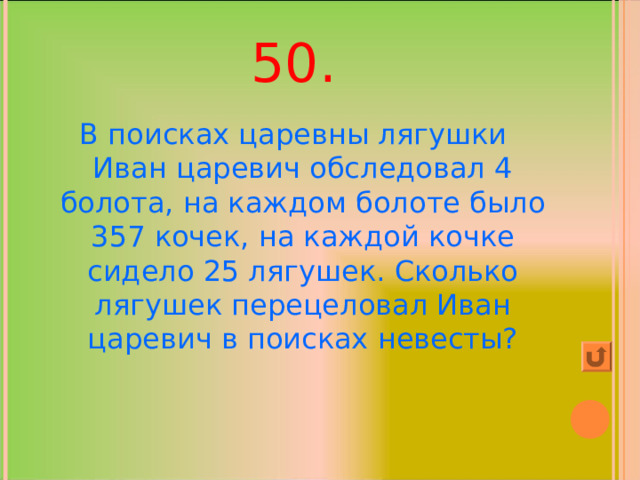 50. В поисках царевны лягушки Иван царевич обследовал 4 болота, на каждом болоте было 357 кочек, на каждой кочке сидело 25 лягушек. Сколько лягушек перецеловал Иван царевич в поисках невесты? 