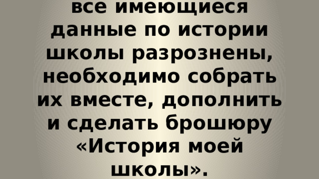  Проблема:  все имеющиеся данные по истории школы разрознены, необходимо собрать их вместе, дополнить и сделать брошюру «История моей школы».   