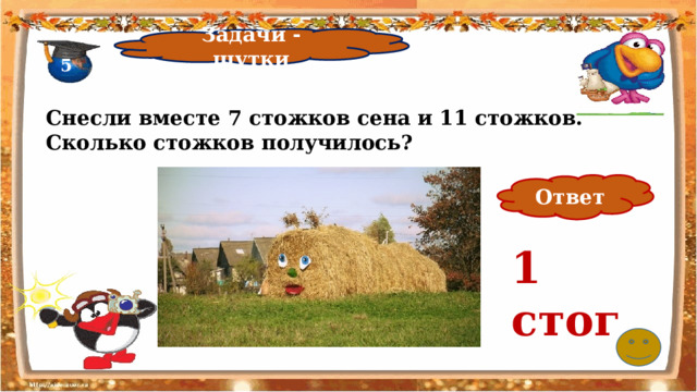 Задачи - шутки 5 Снесли вместе 7 стожков сена и 11 стожков. Сколько стожков получилось?   Ответ 1 стог 