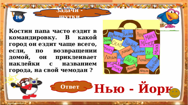 Задачи - шутки 10 Костин папа часто ездит в командировку. В какой город он ездит чаще всего, если, по возвращении домой, он приклеивает наклейки с названием города, на свой чемодан ? Нью - Йорк Ответ 