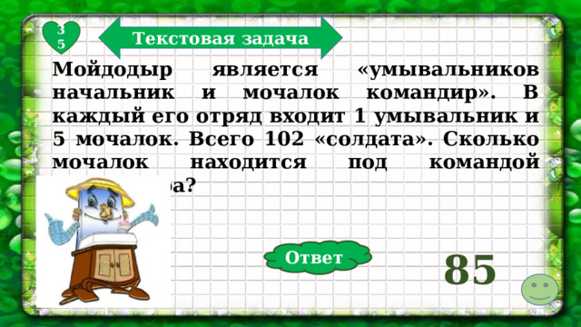 Текстовая задача 35 Мойдодыр является «умывальников начальник и мочалок командир». В каждый его отряд входит 1 умывальник и 5 мочалок. Всего 102 «солдата». Сколько мочалок находится под командой Мойдодыра? Ответ 85  