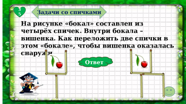 Задачи со спичками 35 На рисунке «бокал» составлен из четырёх спичек. Внутри бокала – вишенка. Как переложить две спички в этом «бокале», чтобы вишенка оказалась снаружи. Ответ  