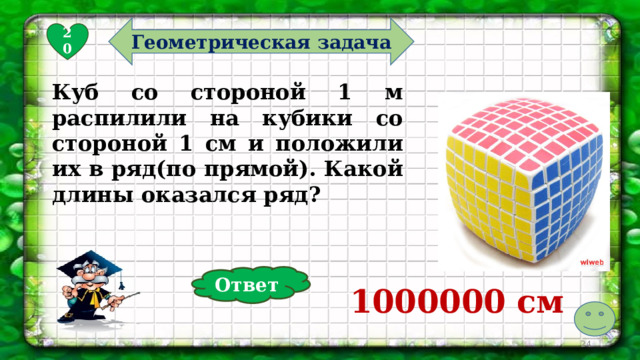 Геометрическая задача 20 Куб со стороной 1 м распилили на кубики со стороной 1 см и положили их в ряд(по прямой). Какой длины оказался ряд? Ответ 1000000 см   