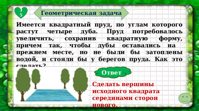 Геометрическая задача 35 Имеется квадратный пруд, по углам которого растут четыре дуба. Пруд потребовалось увеличить, сохранив квадратную форму, причем так, чтобы дубы оставались на прежнем месте, но не были бы затоплены водой, и стояли бы у берегов пруда. Как это сделать? Ответ Сделать вершины исходного квадрата серединами сторон нового.  