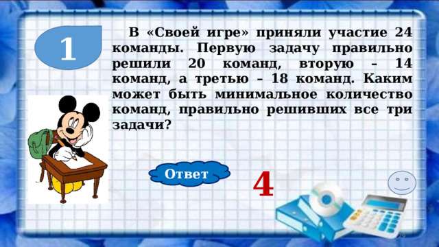  В «Своей игре» приняли участие 24 команды. Первую задачу правильно решили 20 команд, вторую – 14 команд, а третью – 18 команд. Каким может быть минимальное количество команд, правильно решивших все три задачи? 1 Ответ 4  