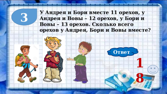 3 У Андрея и Бори вместе 11 орехов, у Андрея и Вовы – 12 орехов, у Бори и Вовы – 13 орехов. Сколько всего орехов у Андрея, Бори и Вовы вместе? Ответ 18  