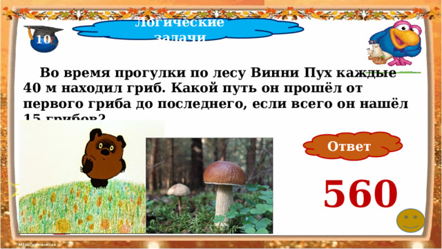 Логические задачи 10  Во время прогулки по лесу Винни Пух каждые 40 м находил гриб. Какой путь он прошёл от первого гриба до последнего, если всего он нашёл 15 грибов? Ответ 560 