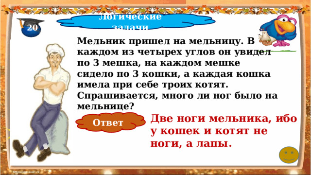 Логические задачи 20 Мельник пришел на мельницу. В каждом из четырех углов он увидел по 3 мешка, на каждом мешке сидело по 3 кошки, а каждая кошка имела при себе троих котят. Спрашивается, много ли ног было на мельнице? Две ноги мельника, ибо у кошек и котят не ноги, а лапы.   Ответ 