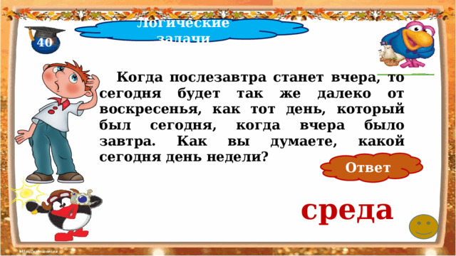 Логические задачи 40  Когда послезавтра станет вчера, то сегодня будет так же далеко от воскресенья, как тот день, который был сегодня, когда вчера было завтра. Как вы думаете, какой сегодня день недели? Ответ среда 