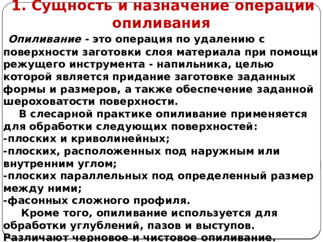      1. Сущность и назначение операции опиливания  Опиливание - это операция по удалению с поверхности заготовки слоя материала при помощи режущего инструмента - напильника, целью которой является придание заготовке заданных формы и размеров, а также обеспечение заданной шероховатости поверхности.  В слесарной практике опиливание применяется для обработки следующих поверхностей: -плоских и криволинейных; -плоских, расположенных под наружным или внутренним углом; -плоских параллельных под определенный размер между ними; -фасонных сложного профиля.  Кроме того, опиливание используется для обработки углублений, пазов и выступов. Различают черновое и чистовое опиливание.    