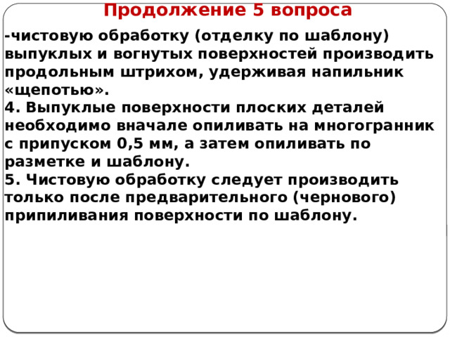      Продолжение 5 вопроса -чистовую обработку (отделку по шаблону) выпуклых и вогнутых поверхностей производить продольным штрихом, удерживая напильник «щепотью». 4. Выпуклые поверхности плоских деталей необходимо вначале опиливать на многогранник с припуском 0,5 мм, а затем опиливать по разметке и шаблону. 5. Чистовую обработку следует производить только после предварительного (чернового) припиливания поверхности по шаблону.   