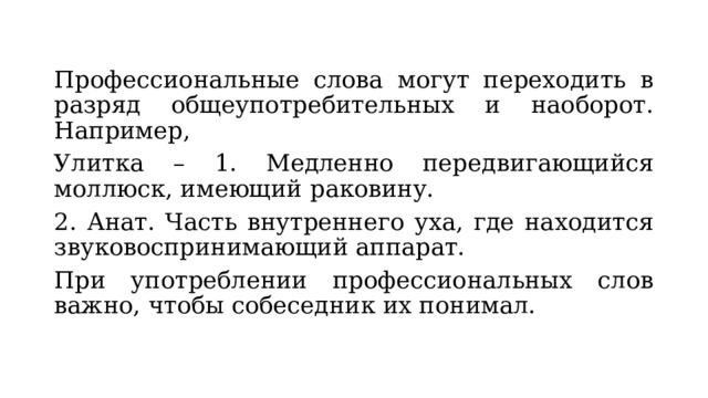 Профессиональные слова могут переходить в разряд общеупотребительных и наоборот. Например, Улитка – 1. Медленно передвигающийся моллюск, имеющий раковину. 2. Анат. Часть внутреннего уха, где находится звуковоспринимающий аппарат. При употреблении профессиональных слов важно, чтобы собеседник их понимал. 