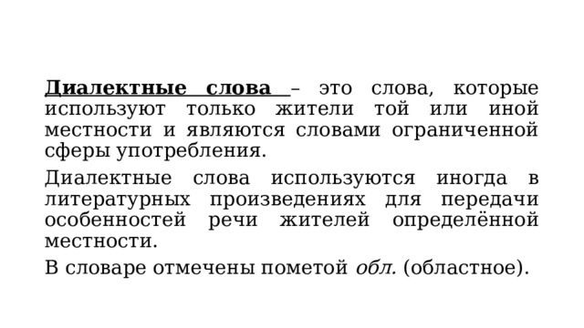 Диалектные слова – это слова, которые используют только жители той или иной местности и являются словами ограниченной сферы употребления. Диалектные слова используются иногда в литературных произведениях для передачи особенностей речи жителей определённой местности. В словаре отмечены пометой обл. (областное). 