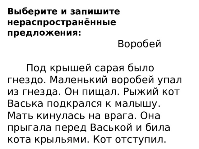 Выберите и запишите нераспространённые предложения:  Воробей  Под крышей сарая было гнездо. Маленький воробей упал из гнезда. Он пищал. Рыжий кот Васька подкрался к малышу. Мать кинулась на врага. Она прыгала перед Васькой и била кота крыльями. Кот отступил. Спиши 2 предложение, подчеркнуть главные члены предложения. 