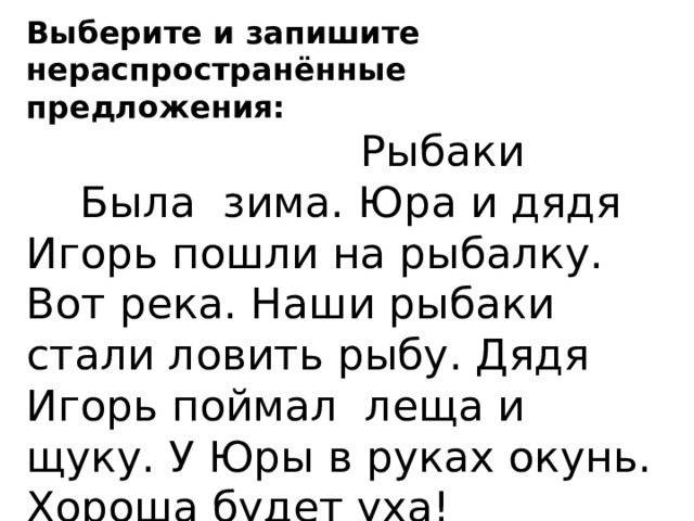 Выберите и запишите нераспространённые предложения:  Рыбаки  Была зима. Юра и дядя Игорь пошли на рыбалку. Вот река. Наши рыбаки стали ловить рыбу. Дядя Игорь поймал леща и щуку. У Юры в руках окунь. Хороша будет уха!  Спиши 2 предложение, подчеркнуть главные члены предложения. 