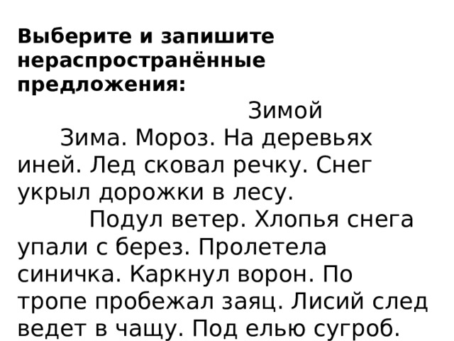 Выберите и запишите нераспространённые предложения:   Зимой  Зима. Мороз. На деревьях иней. Лед сковал речку. Снег укрыл дорожки в лесу.  Подул ветер. Хлопья снега упали с берез. Пролетела синичка. Каркнул ворон. По тропе пробежал заяц. Лисий след ведет в чащу. Под елью сугроб. Там спит медведь. Спиши 5 предложение, подчеркнуть главные члены предложения. 