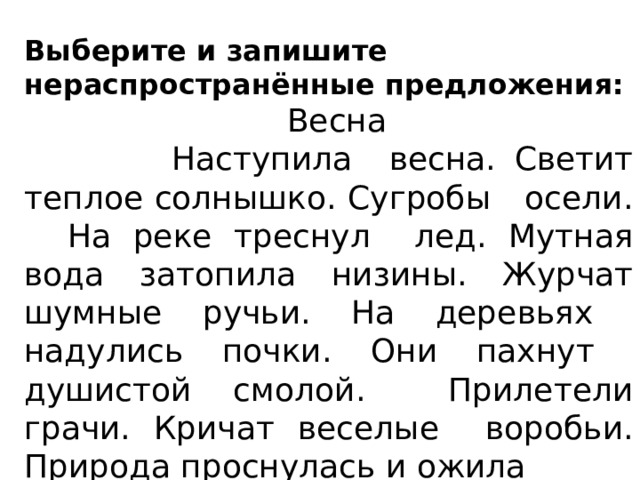 Выберите и запишите нераспространённые предложения:  Весна  Наступила весна. Светит теплое солнышко. Сугробы осели. На реке треснул лед. Мутная вода затопила низины. Журчат шумные ручьи. На деревьях надулись почки. Они пахнут душистой смолой. Прилетели грачи. Кричат веселые воробьи. Природа проснулась и ожила Спиши 4 предложение, подчеркнуть главные члены предложения. 