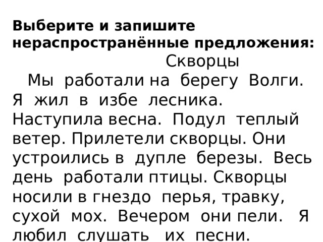 Выберите и запишите нераспространённые предложения:  Скворцы  Мы работали на берегу Волги. Я жил в избе лесника. Наступила весна. Подул теплый ветер. Прилетели скворцы. Они устроились в дупле березы. Весь день работали птицы. Скворцы носили в гнездо перья, травку, сухой мох. Вечером они пели. Я любил слушать их песни. Спиши 4 предложение, подчеркнуть главные члены предложения. 