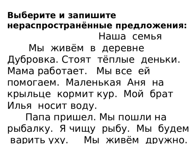 Выберите и запишите нераспространённые предложения:  Наша семья  Мы живём в деревне Дубровка. Стоят тёплые деньки. Мама работает. Мы все ей помогаем. Маленькая Аня на крыльце кормит кур. Мой брат Илья носит воду.  Папа пришел. Мы пошли на рыбалку. Я чищу рыбу. Мы будем варить уху. Мы живём дружно. Я люблю свою семью.  Спиши 5 предложение, подчеркнуть главные члены предложения. 