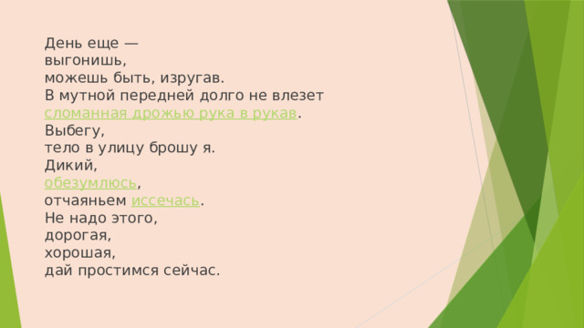 День еще —  выгонишь,  можешь быть, изругав.  В мутной передней долго не влезет  сломанная дрожью рука в рукав .  Выбегу,  тело в улицу брошу я.  Дикий,  обезумлюсь ,  отчаяньем иссечась .  Не надо этого,  дорогая,  хорошая,  дай простимся сейчас.   