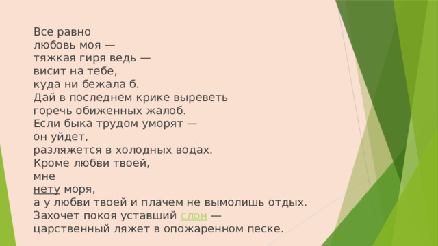 Все равно  любовь моя —  тяжкая гиря ведь —  висит на тебе,  куда ни бежала б.  Дай в последнем крике выреветь  горечь обиженных жалоб.  Если быка трудом уморят —  он уйдет,  разляжется в холодных водах.  Кроме любви твоей,  мне  нету моря,  а у любви твоей и плачем не вымолишь отдых.  Захочет покоя уставший слон —  царственный ляжет в опожаренном песке.   