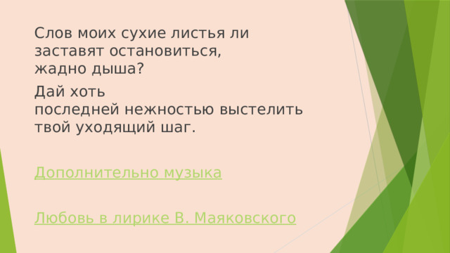 Слов моих сухие листья ли  заставят остановиться,  жадно дыша? Дай хоть  последней нежностью выстелить  твой уходящий шаг.   Дополнительно музыка  Любовь в лирике В. Маяковского 