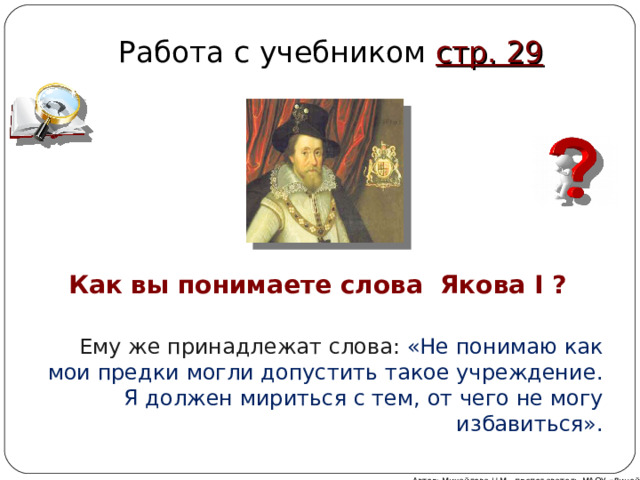 Работа с учебником стр. 29 Как вы понимаете слова Якова I ? Ему же принадлежат слова: «Не понимаю как мои предки могли допустить такое учреждение. Я должен мириться с тем, от чего не могу избавиться». Автор: Михайлова Н.М.- преподаватель МАОУ «Лицей № 21» 