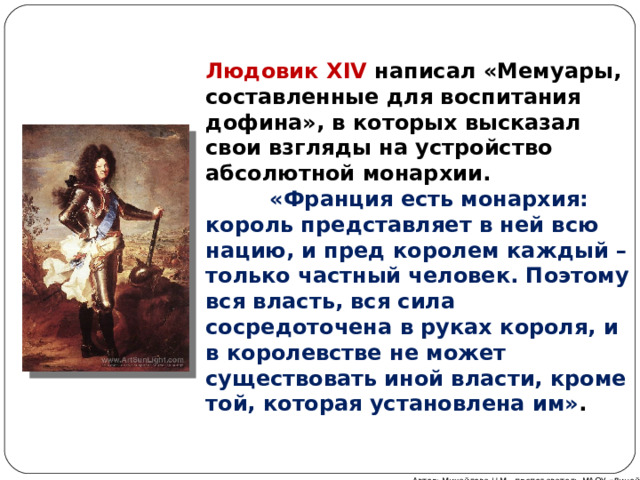 Людовик XIV  написал «Мемуары, составленные для воспитания дофина», в которых высказал свои взгляды на устройство абсолютной монархии.   «Франция есть монархия: король представляет в ней всю нацию, и пред королем каждый – только частный человек. Поэтому вся власть, вся сила сосредоточена в руках короля, и в королевстве не может существовать иной власти, кроме той, которая установлена им» . Автор: Михайлова Н.М.- преподаватель МАОУ «Лицей № 21» 