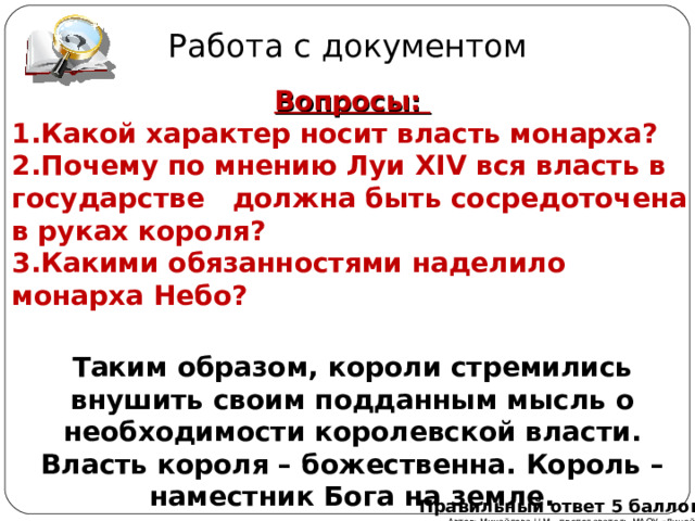 Работа с документом Вопросы: Какой характер носит власть монарха? Почему по мнению Луи XIV вся власть в государстве должна быть сосредоточена в руках короля? Какими обязанностями наделило монарха Небо? Таким образом, короли стремились внушить своим подданным мысль о необходимости королевской власти. Власть короля – божественна. Король – наместник Бога на земле. Правильный ответ 5 баллов Автор: Михайлова Н.М.- преподаватель МАОУ «Лицей № 21» 