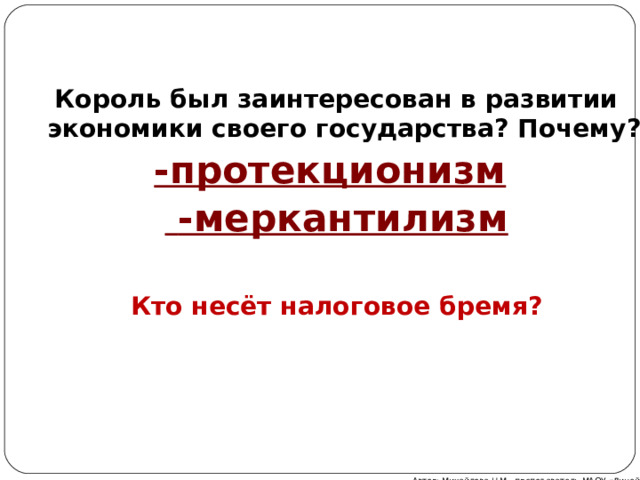 Король был заинтересован в развитии экономики своего государства? Почему? -протекционизм   -меркантилизм  Кто несёт налоговое бремя? Автор: Михайлова Н.М.- преподаватель МАОУ «Лицей № 21»  