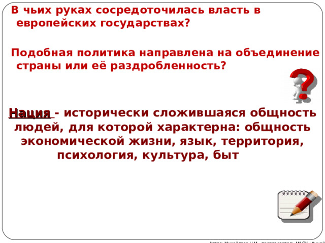 В чьих руках сосредоточилась власть в европейских государствах?   Подобная политика направлена на объединение страны или её раздробленность?      Нация  - исторически сложившаяся общность людей, для которой характерна: общность экономической жизни, язык, территория, психология, культура, быт  Автор: Михайлова Н.М.- преподаватель МАОУ «Лицей № 21» 