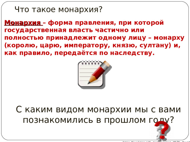 Что такое монархия? Монархия – форма правления, при которой государственная власть частично или полностью принадлежит одному лицу – монарху (королю, царю, императору, князю, султану) и, как правило, передаётся по наследству. С каким видом монархии мы с вами познакомились в прошлом году? Автор: Михайлова Н.М.- преподаватель МАОУ «Лицей № 21»  