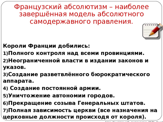 Французский абсолютизм – наиболее завершённая модель абсолютного самодержавного правления. Короли Франции добились: Полного контроля над всеми провинциями. Неограниченной власти в издании законов и указов. Создание разветвлённого бюрократического аппарата.  Создание постоянной армии. Уничтожение автономии городов. Прекращение созыва Генеральных штатов. Полная зависимость церкви (все назначения на церковные должности происходя от короля).  Автор: Михайлова Н.М.- преподаватель МАОУ «Лицей № 21» 