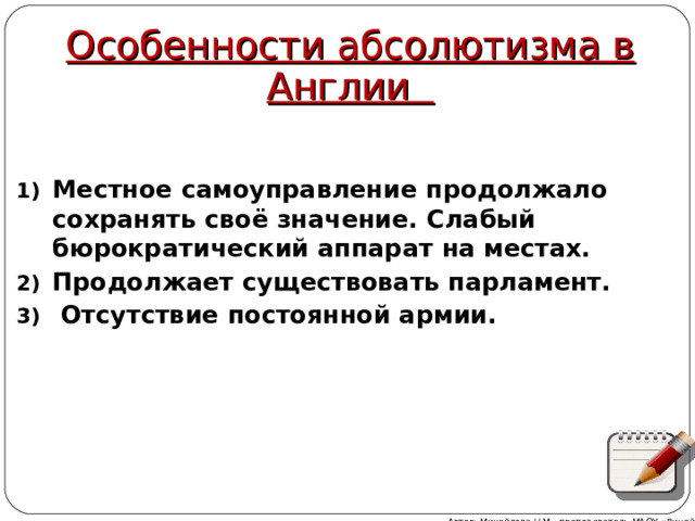 Особенности абсолютизма в Англии Местное самоуправление продолжало сохранять своё значение. Слабый бюрократический аппарат на местах. Продолжает существовать парламент.  Отсутствие постоянной армии. Автор: Михайлова Н.М.- преподаватель МАОУ «Лицей № 21» 