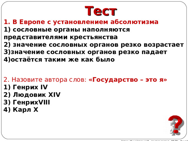 Тест 1. В Европе с установлением абсолютизма 1) сословные органы наполняются представителями крестьянства 2) значение сословных органов резко возрастает 3)значение сословных органов резко падает 4)остаётся таким же как было 2. Назовите автора слов: «Государство – это я» 1) Генрих IV  2) Людовик XIV  3) Генрих VIII  4) Карл Х  Автор: Михайлова Н.М.- преподаватель МАОУ «Лицей № 21» 