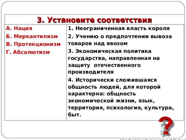 3. Установите соответствия А. Нация Б. Меркантилизм В. Протекционизм Г. Абсолютизм 1. Неограниченная власть короля 2. Учению о предпочтении вывоза товаров над ввозом 3. Экономическая политика государства, направленная на защиту отечественного производителя 4. Исторически сложившаяся общность людей, для которой характерна: общность экономической жизни, язык, территория, психология, культура, быт. Автор: Михайлова Н.М.- преподаватель МАОУ «Лицей № 21» 