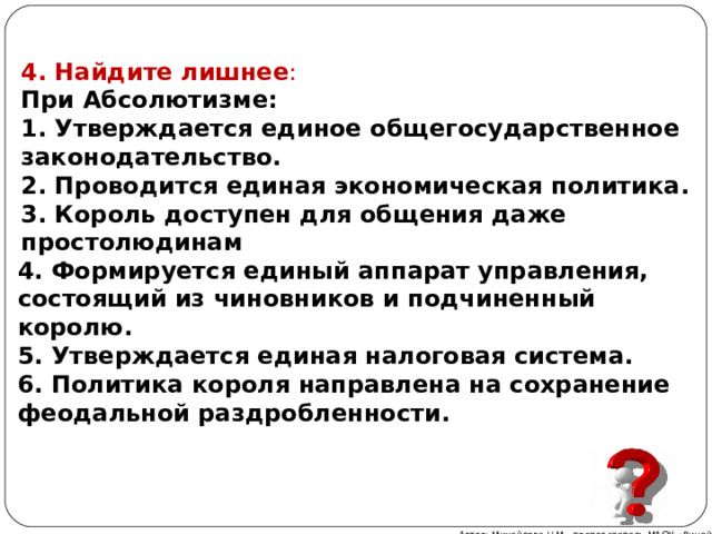 4. Найдите лишнее : При Абсолютизме: 1. Утверждается единое общегосударственное законодательство. 2. Проводится единая экономическая политика. 3. Король доступен для общения даже простолюдинам 4. Формируется единый аппарат управления, состоящий из чиновников и подчиненный королю. 5. Утверждается единая налоговая система. 6. Политика короля направлена на сохранение феодальной раздробленности. Автор: Михайлова Н.М.- преподаватель МАОУ «Лицей № 21» 