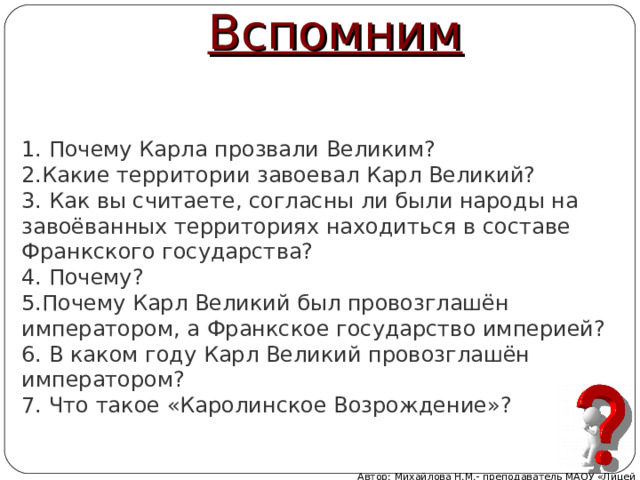 Вспомним 1. Почему Карла прозвали Великим?  2.Какие территории завоевал Карл Великий?  3. Как вы считаете, согласны ли были народы на завоёванных территориях находиться в составе Франкского государства?  4. Почему?  5.Почему Карл Великий был провозглашён императором, а Франкское государство империей?  6. В каком году Карл Великий провозглашён императором?  7. Что такое «Каролинское Возрождение»?   Автор: Михайлова Н.М.- преподаватель МАОУ «Лицей № 21» 