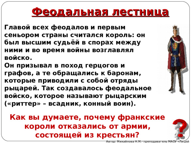 Феодальная лестница Главой всех феодалов и первым сеньором страны считался король: он был высшим судьёй в спорах между ними и во время войны возглавлял войско. Он призывал в поход герцогов и графов, а те обращались к баронам, которые приводили с собой отряды рыцарей. Так создавалось феодальное войско, которое называют рыцарским («риттер» – всадник, конный воин). Как вы думаете, почему франкские короли отказались от армии, состоящей из крестьян? Автор: Михайлова Н.М.- преподаватель МАОУ «Лицей № 21» 
