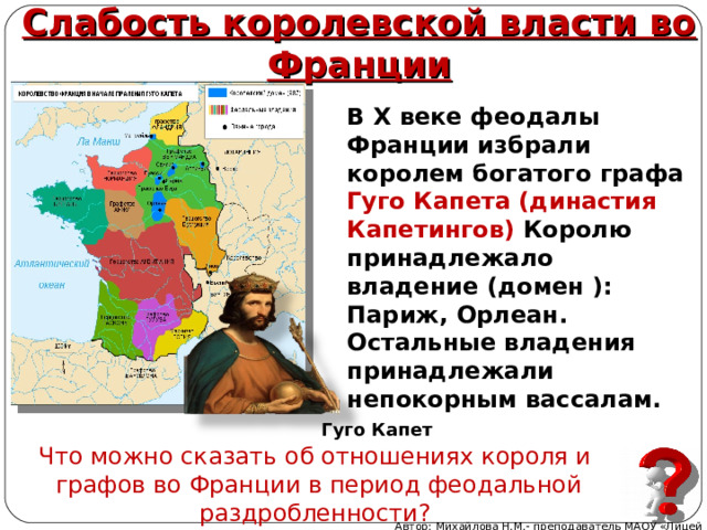 Слабость королевской власти во Франции В X веке феодалы Франции избрали королем богатого графа Гуго Капета (династия Капетингов) Королю принадлежало владение (домен ): Париж, Орлеан. Остальные владения принадлежали непокорным вассалам.  Гуго Капет Что можно сказать об отношениях короля и графов во Франции в период феодальной раздробленности? Автор: Михайлова Н.М.- преподаватель МАОУ «Лицей № 21» 