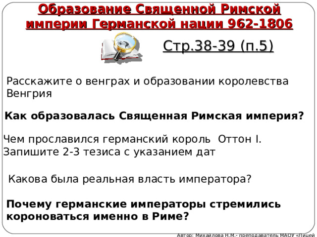 Образование Священной Римской империи Германской нации 962-1806 Стр.38-39 (п.5) Расскажите о венграх и образовании королевства Венгрия Как образовалась Священная Римская империя? Чем прославился германский король Оттон I . Запишите 2-3 тезиса с указанием дат Какова была реальная власть императора? Почему германские императоры стремились короноваться именно в Риме? Автор: Михайлова Н.М.- преподаватель МАОУ «Лицей № 21» 