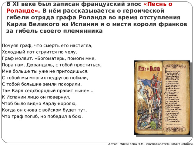 В XI веке был записан французский эпос «Песнь о Роланде». В нём рассказывается о героической гибели отряда графа Роланда во время отступления Карла Великого из Испании и о мести короля франков за гибель своего племянника Почуял граф, что смерть его настигла, Холодный пот струится по челу. Граф молвит: «Богоматерь, помоги мне, Пора нам, Дюрандаль, с тобой проститься, Мне больше ты уже не пригодишься. С тобой мы многих недругов побили, С тобой большие земли покорили. Там Карл седобородый правит ныне»… К Испании лицо он повернул, Чтоб было видно Карлу-королю, Когда он снова с войском будет тут, Что граф погиб, но победил в бою. Автор: Михайлова Н.М.- преподаватель МАОУ «Лицей № 21» 