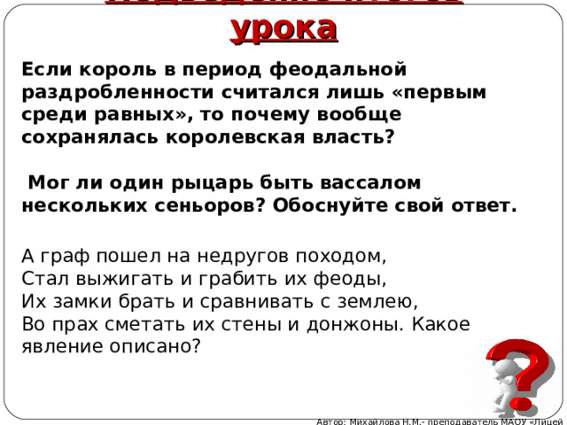 Подведение итогов урока Если король в период феодальной раздробленности считался лишь «первым среди равных», то почему вообще сохранялась королевская власть?   Мог ли один рыцарь быть вассалом нескольких сеньоров? Обоснуйте свой ответ. А граф пошел на недругов походом, Стал выжигать и грабить их феоды, Их замки брать и сравнивать с землею, Во прах сметать их стены и донжоны. Какое явление описано? Автор: Михайлова Н.М.- преподаватель МАОУ «Лицей № 21» 
